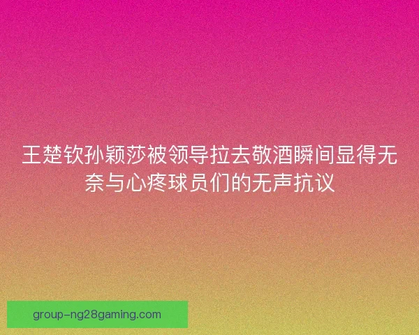 王楚钦孙颖莎被领导拉去敬酒瞬间显得无奈与心疼球员们的无声抗议