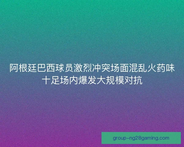 阿根廷巴西球员激烈冲突场面混乱火药味十足场内爆发大规模对抗 阿根廷巴西球员激烈冲突场面混乱火药味十足场内爆发大规模对抗