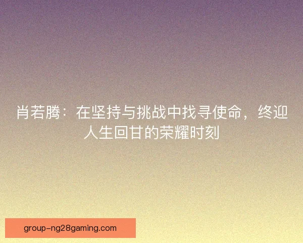 肖若腾：在坚持与挑战中找寻使命，终迎人生回甘的荣耀时刻