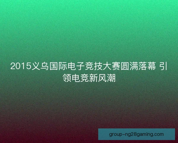 2015义乌国际电子竞技大赛圆满落幕 引领电竞新风潮 2015义乌国际电子竞技大赛圆满落幕 引领电竞新风潮