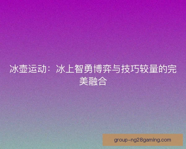 冰壶运动：冰上智勇博弈与技巧较量的完美融合