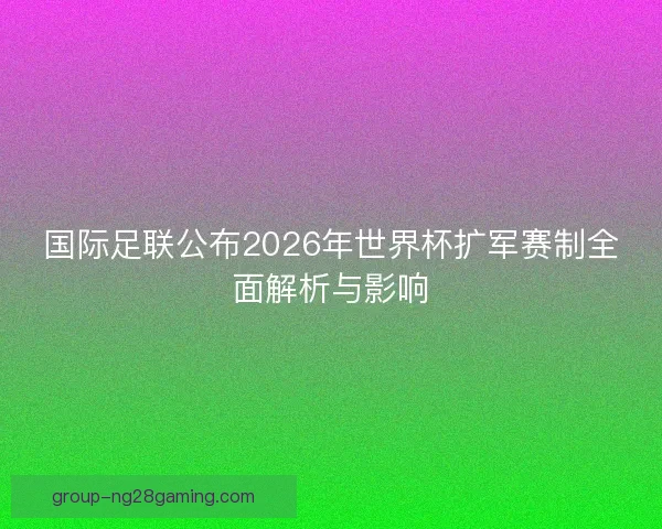 国际足联公布2026年世界杯扩军赛制全面解析与影响