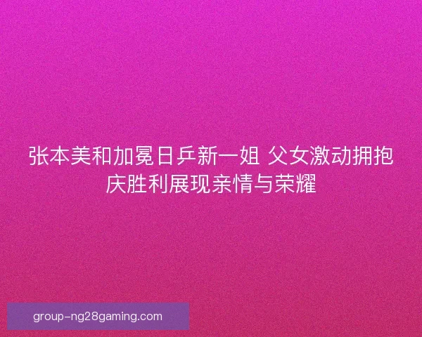 张本美和加冕日乒新一姐 父女激动拥抱庆胜利展现亲情与荣耀