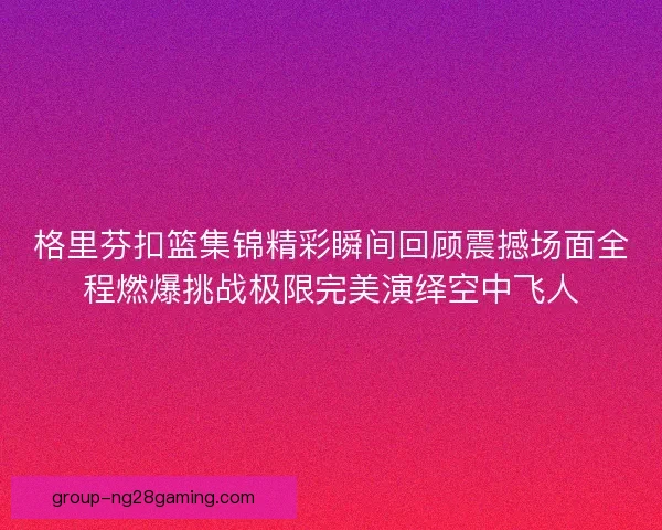 格里芬扣篮集锦精彩瞬间回顾震撼场面全程燃爆挑战极限完美演绎空中飞人