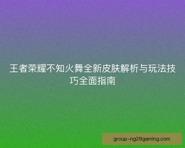 王者荣耀不知火舞全新皮肤解析与玩法技巧全面指南