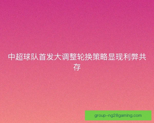 中超球队首发大调整轮换策略显现利弊共存