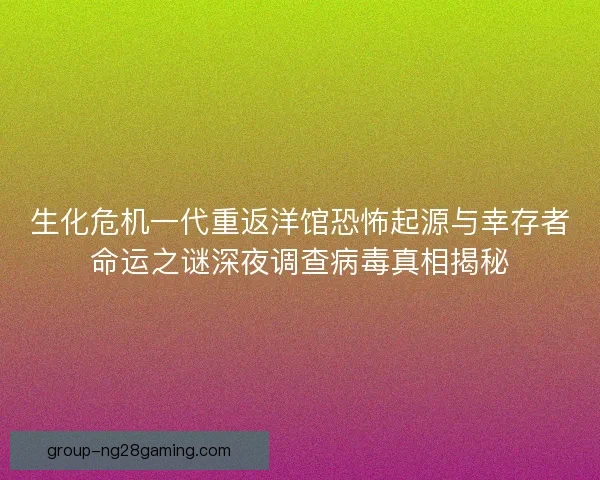 生化危机一代重返洋馆恐怖起源与幸存者命运之谜深夜调查病毒真相揭秘