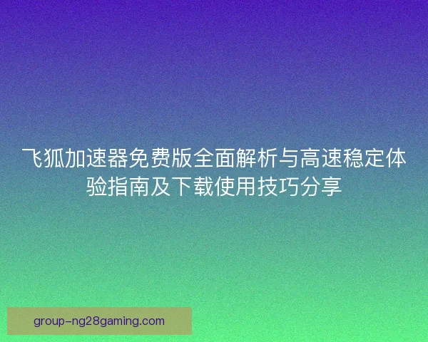 飞狐加速器免费版全面解析与高速稳定体验指南及下载使用技巧分享