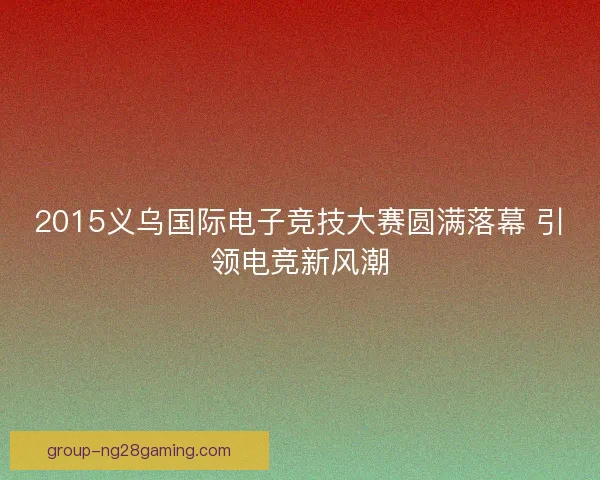 2015义乌国际电子竞技大赛圆满落幕 引领电竞新风潮