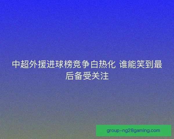 中超外援进球榜竞争白热化 谁能笑到最后备受关注 中超外援进球榜竞争白热化 谁能笑到最后备受关注