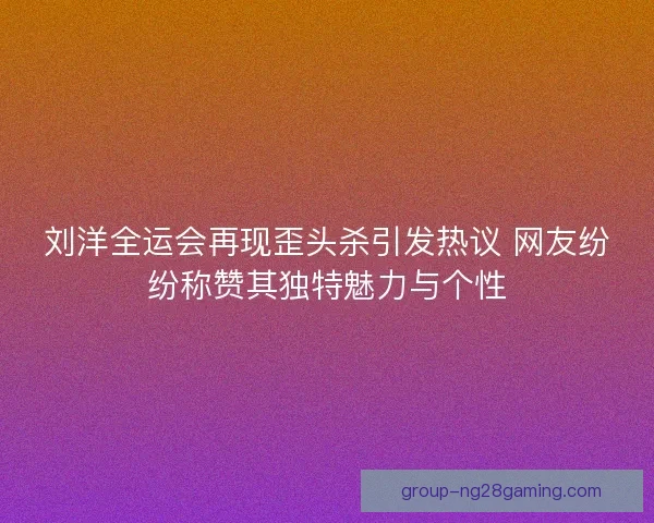 刘洋全运会再现歪头杀引发热议 网友纷纷称赞其独特魅力与个性