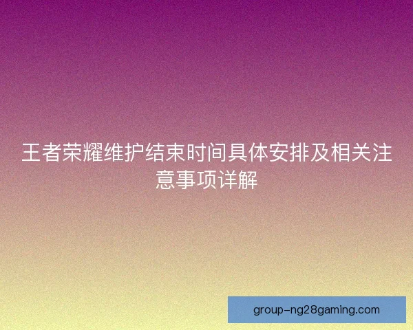 王者荣耀维护结束时间具体安排及相关注意事项详解