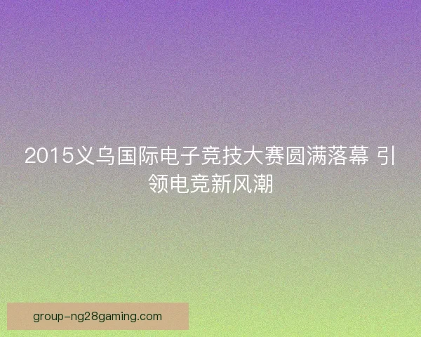2015义乌国际电子竞技大赛圆满落幕 引领电竞新风潮 2015义乌国际电子竞技大赛圆满落幕 引领电竞新风潮