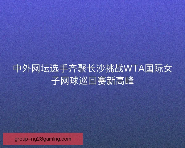 中外网坛选手齐聚长沙挑战WTA国际女子网球巡回赛新高峰 中外网坛选手齐聚长沙挑战WTA国际女子网球巡回赛新高峰