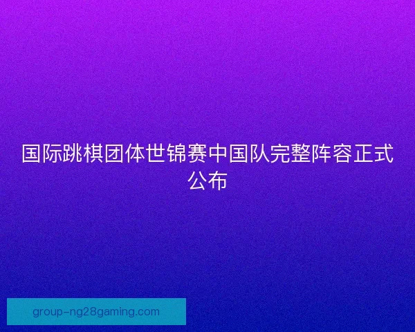 国际跳棋团体世锦赛中国队完整阵容正式公布 国际跳棋团体世锦赛中国队完整阵容正式公布