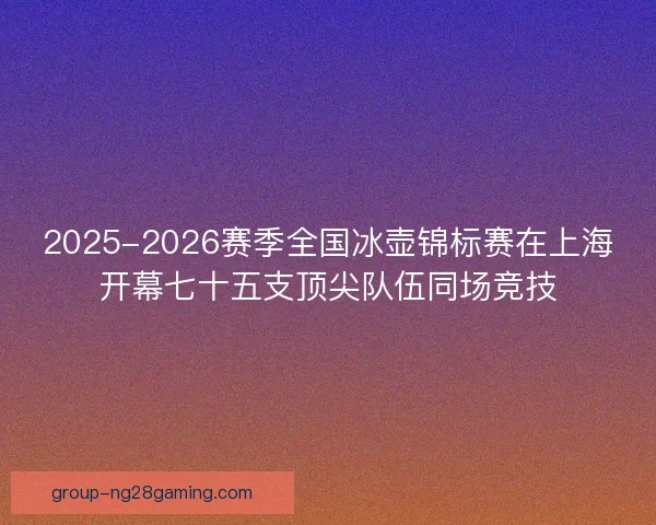 2025-2026赛季全国冰壶锦标赛在上海开幕七十五支顶尖队伍同场竞技