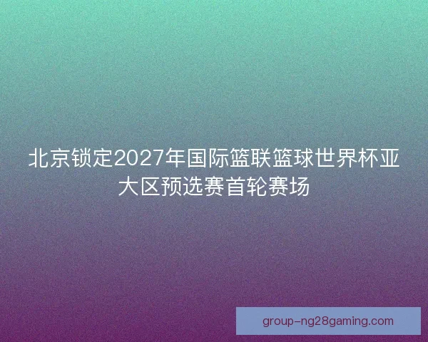 北京锁定2027年国际篮联篮球世界杯亚大区预选赛首轮赛场 北京锁定2027年国际篮联篮球世界杯亚大区预选赛首轮赛场