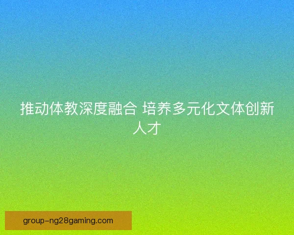 推动体教深度融合 培养多元化文体创新人才